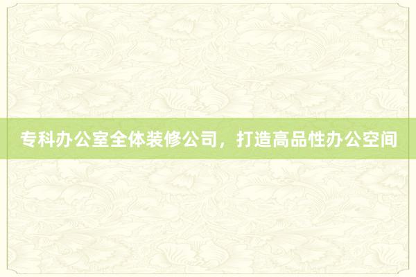专科办公室全体装修公司，打造高品性办公空间