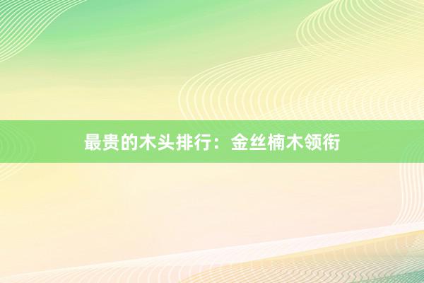 最贵的木头排行:金丝楠木领衔